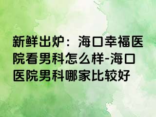 新鲜出炉：海口幸福医院看男科怎么样-海口医院男科哪家比较好