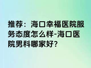 推荐：海口幸福医院服务态度怎么样-海口医院男科哪家好？