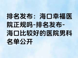 排名发布：海口幸福医院正规吗-排名发布-海口比较好的医院男科名单公开