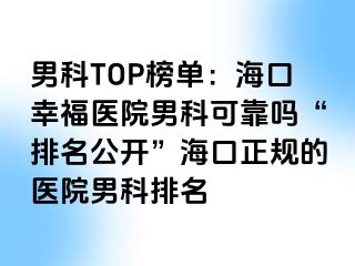 男科TOP榜单：海口幸福医院男科可靠吗“排名公开”海口正规的医院男科排名