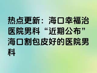 热点更新：海口幸福治医院男科“近期公布”海口割包皮好的医院男科