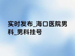 实时发布_海口医院男科_男科挂号