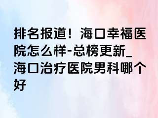 排名报道！海口幸福医院怎么样-总榜更新_海口治疗医院男科哪个好