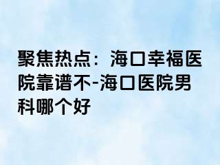 聚焦热点：海口幸福医院靠谱不-海口医院男科哪个好