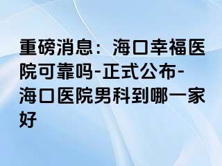 重磅消息：海口幸福医院可靠吗-正式公布-海口医院男科到哪一家好