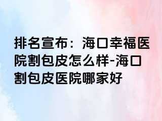 排名宣布：海口幸福医院割包皮怎么样-海口割包皮医院哪家好