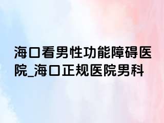 海口看男性功能障碍医院_海口正规医院男科