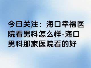 今日关注：海口幸福医院看男科怎么样-海口男科那家医院看的好