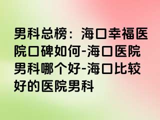 男科总榜：海口幸福医院口碑如何-海口医院男科哪个好-海口比较好的医院男科