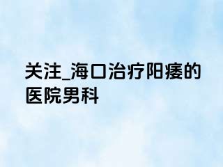 关注_海口治疗阳痿的医院男科