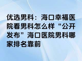 优选男科：海口幸福医院看男科怎么样“公开发布”海口医院男科哪家排名靠前