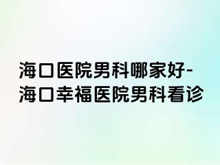 海口医院男科哪家好-海口幸福医院男科看诊