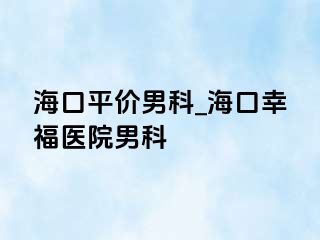 海口平价男科_海口幸福医院男科