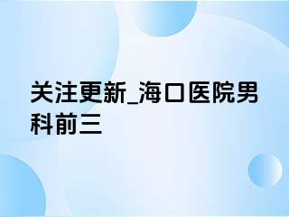 关注更新_海口医院男科前三