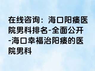 在线咨询：海口阳痿医院男科排名-全面公开-海口幸福治阳痿的医院男科