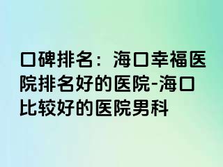 口碑排名：海口幸福医院排名好的医院-海口比较好的医院男科