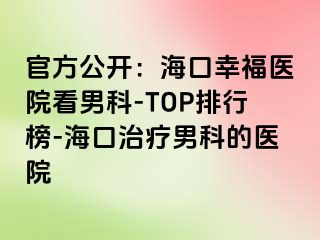 官方公开：海口幸福医院看男科-TOP排行榜-海口治疗男科的医院