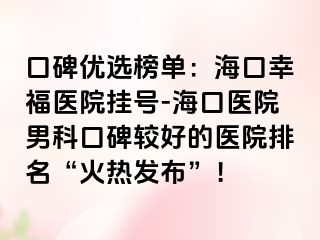 口碑优选榜单：海口幸福医院挂号-海口医院男科口碑较好的医院排名“火热发布”！