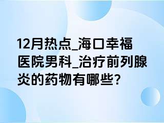 12月热点_海口幸福医院男科_治疗前列腺炎的药物有哪些？