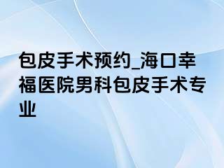 包皮手术预约_海口幸福医院男科包皮手术专业